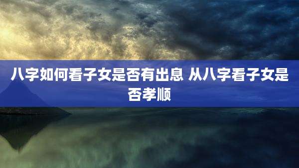 八字如何看子女是否有出息 从八字看子女是否孝顺