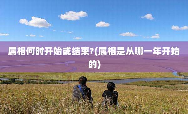 属相何时开始或结束?(属相是从哪一年开始的)