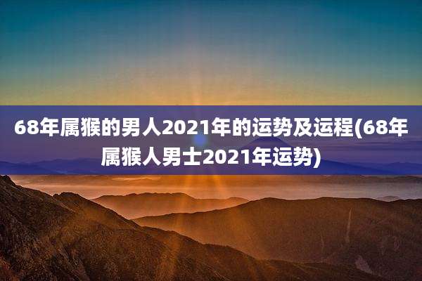 68年属猴的男人2021年的运势及运程(68年属猴人男士2021年运势)