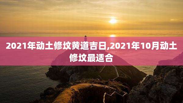 2021年动土修坟黄道吉日,2021年10月动土修坟最适合