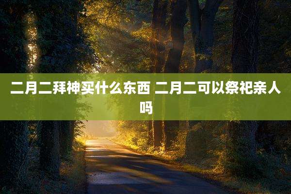 二月二拜神买什么东西 二月二可以祭祀亲人吗