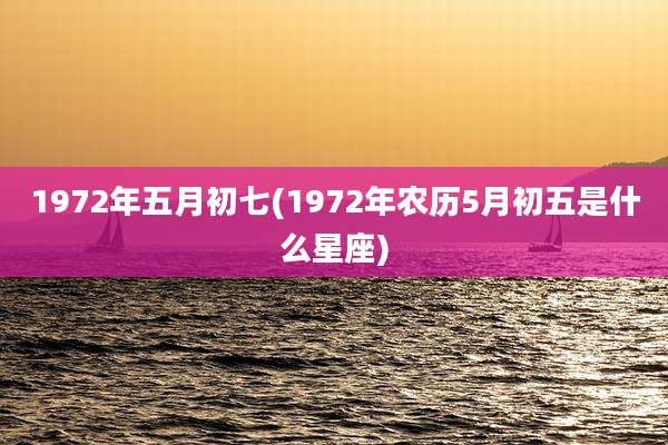 1972年五月初七(1972年农历5月初五是什么星座)
