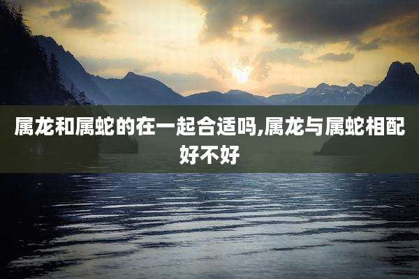 属龙和属蛇的在一起合适吗,属龙与属蛇相配好不好