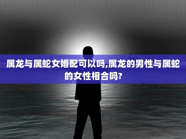 属龙与属蛇女婚配可以吗,属龙的男性与属蛇的女性相合吗?