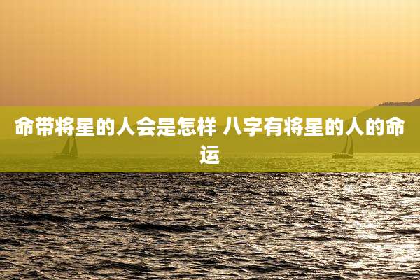 命带将星的人会是怎样 八字有将星的人的命运