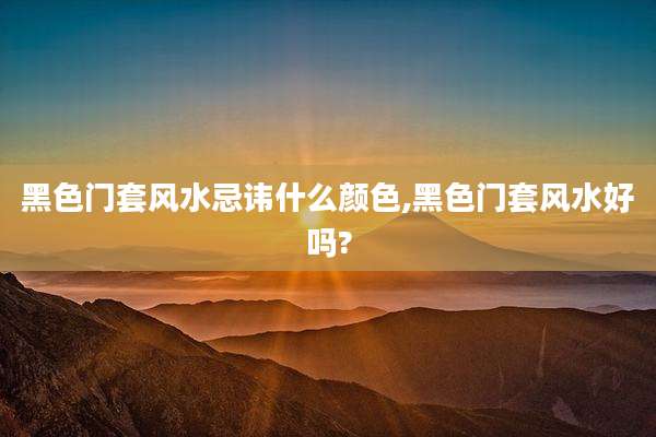 黑色门套风水忌讳什么颜色,黑色门套风水好吗?