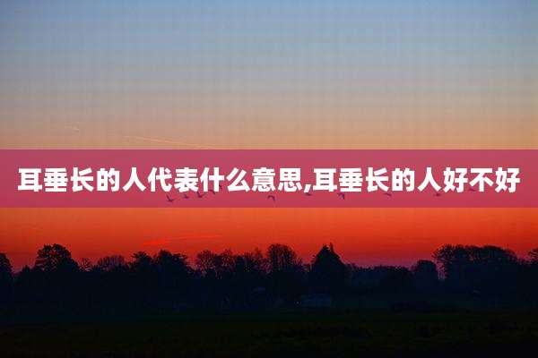 耳垂长的人代表什么意思,耳垂长的人好不好