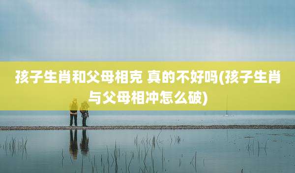 孩子生肖和父母相克 真的不好吗(孩子生肖与父母相冲怎么破)