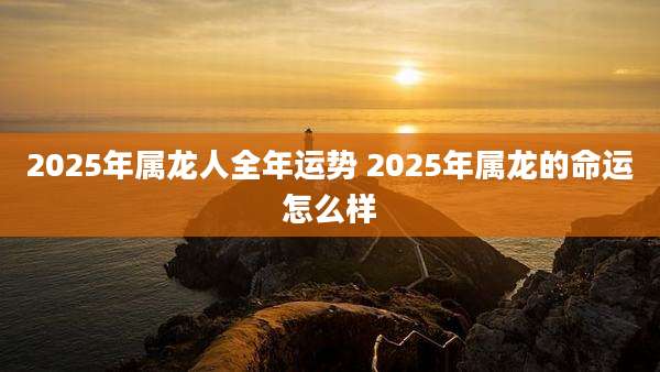 2025年属龙人全年运势 2025年属龙的命运怎么样