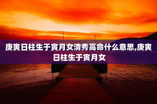 庚寅日柱生于寅月女清秀高命什么意思,庚寅日柱生于寅月女