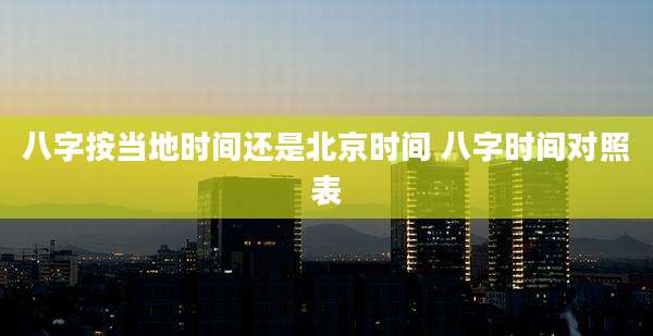 八字按当地时间还是北京时间 八字时间对照表