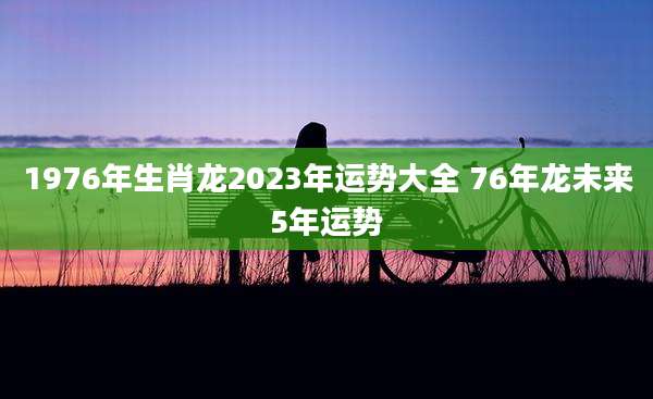 1976年生肖龙2023年运势大全 76年龙未来5年运势