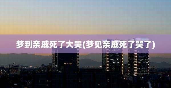 梦到亲戚死了大哭(梦见亲戚死了哭了)