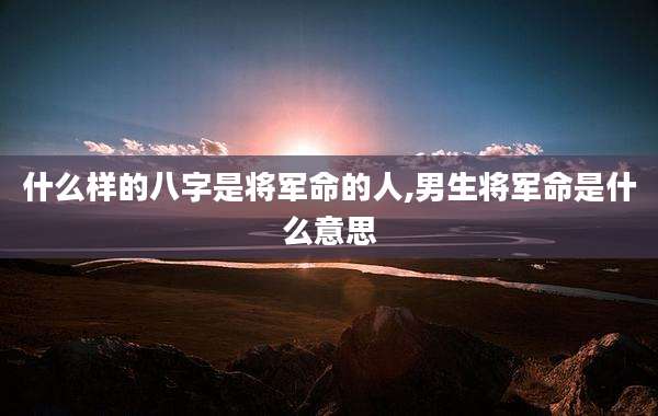 什么样的八字是将军命的人,男生将军命是什么意思