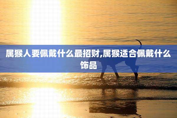 属猴人要佩戴什么最招财,属猴适合佩戴什么饰品