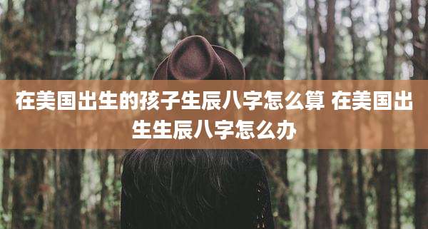 在美国出生的孩子生辰八字怎么算 在美国出生生辰八字怎么办