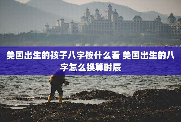 美国出生的孩子八字按什么看 美国出生的八字怎么换算时辰