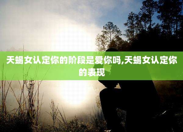 天蝎女认定你的阶段是爱你吗,天蝎女认定你的表现