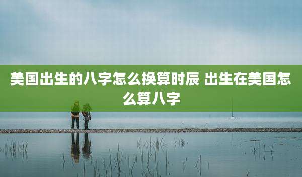 美国出生的八字怎么换算时辰 出生在美国怎么算八字