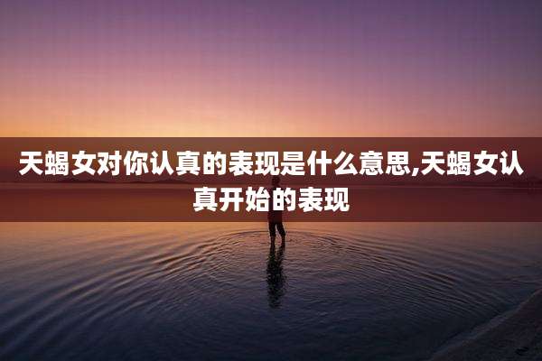 天蝎女对你认真的表现是什么意思,天蝎女认真开始的表现