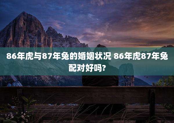 86年虎与87年兔的婚姻状况 86年虎87年兔配对好吗?