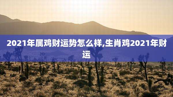 2021年属鸡财运势怎么样,生肖鸡2021年财运