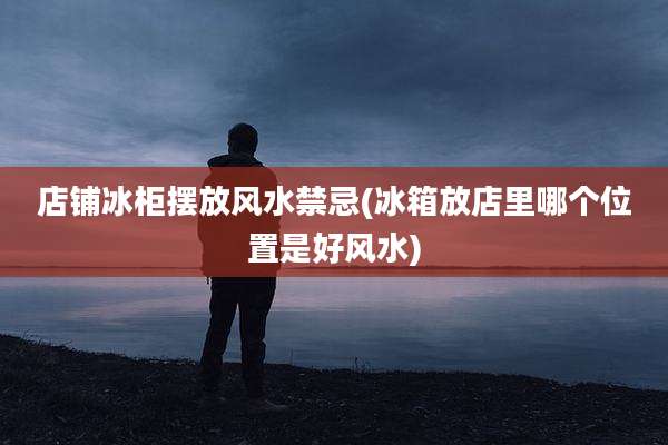 店铺冰柜摆放风水禁忌(冰箱放店里哪个位置是好风水)