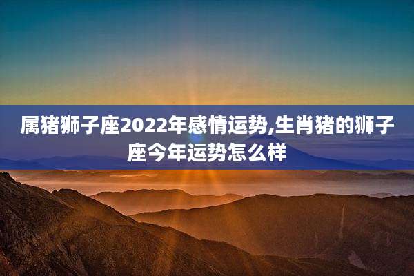 属猪狮子座2022年感情运势,生肖猪的狮子座今年运势怎么样
