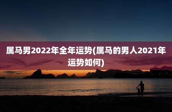 属马男2022年全年运势(属马的男人2021年运势如何)