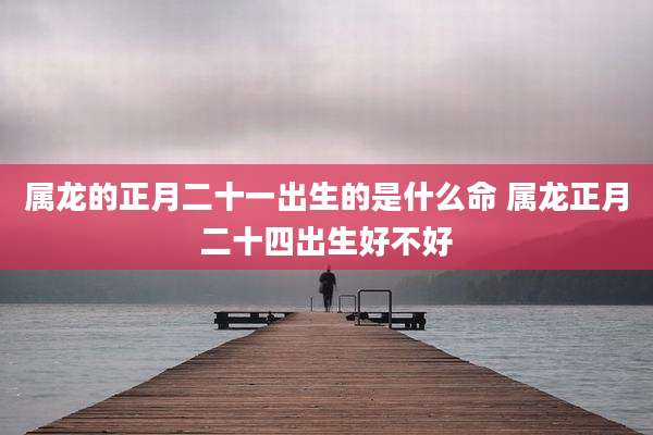 属龙的正月二十一出生的是什么命 属龙正月二十四出生好不好