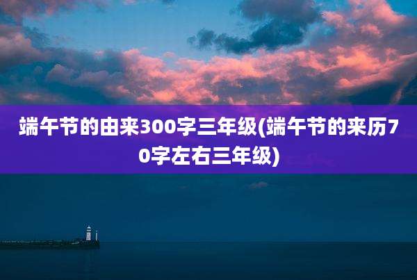 端午节的由来300字三年级(端午节的来历70字左右三年级)