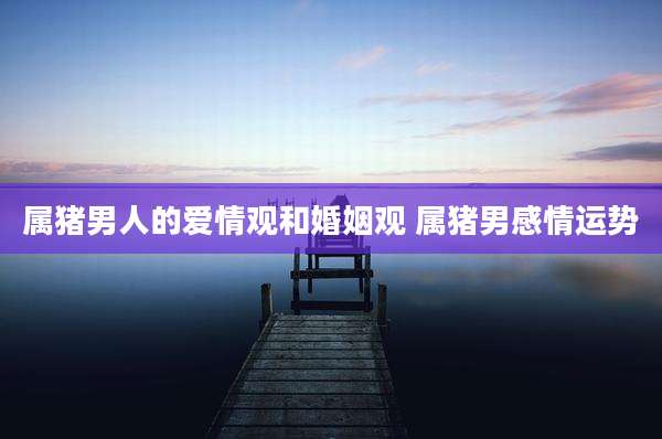 属猪男人的爱情观和婚姻观 属猪男感情运势