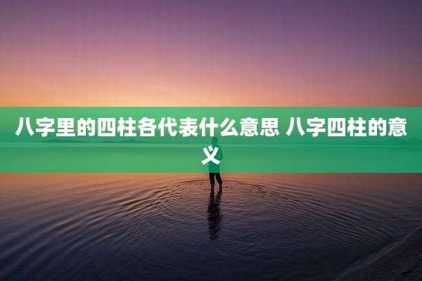八字里的四柱各代表什么意思 八字四柱的意义