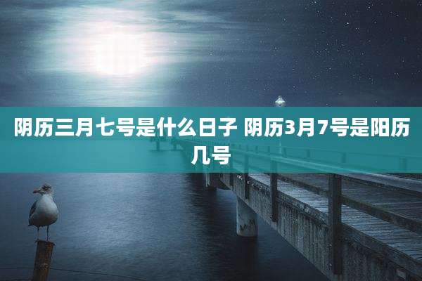阴历三月七号是什么日子 阴历3月7号是阳历几号