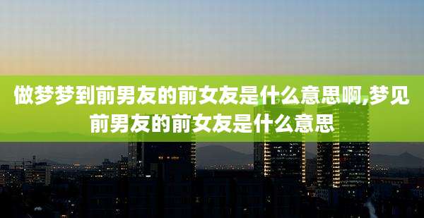 做梦梦到前男友的前女友是什么意思啊,梦见前男友的前女友是什么意思