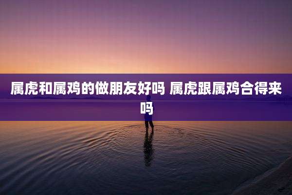 属虎和属鸡的做朋友好吗 属虎跟属鸡合得来吗