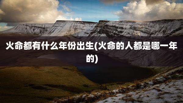 火命都有什么年份出生(火命的人都是哪一年的)