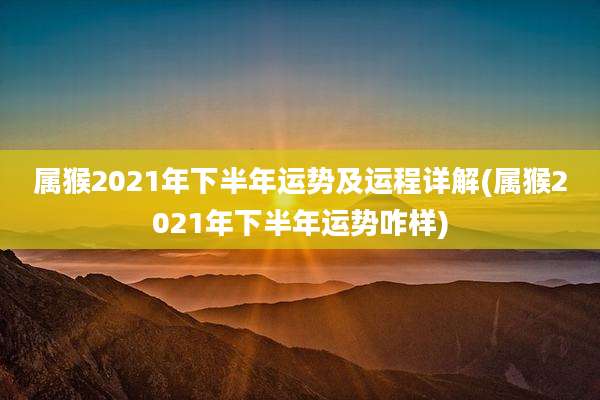 属猴2021年下半年运势及运程详解(属猴2021年下半年运势咋样)