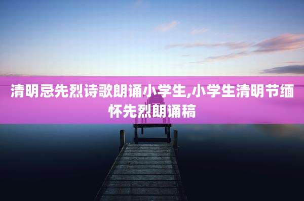 清明忌先烈诗歌朗诵小学生,小学生清明节缅怀先烈朗诵稿