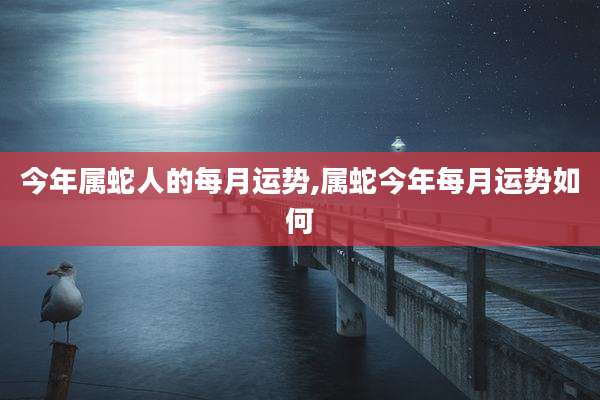 今年属蛇人的每月运势,属蛇今年每月运势如何