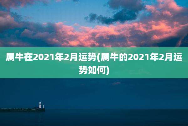 属牛在2021年2月运势(属牛的2021年2月运势如何)