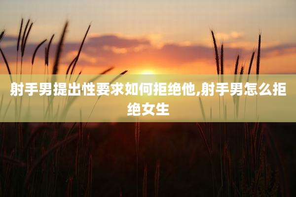 射手男提出性要求如何拒绝他,射手男怎么拒绝女生
