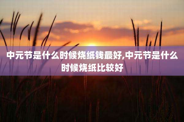 中元节是什么时候烧纸钱最好,中元节是什么时候烧纸比较好