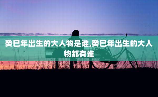 癸巳年出生的大人物是谁,癸巳年出生的大人物都有谁