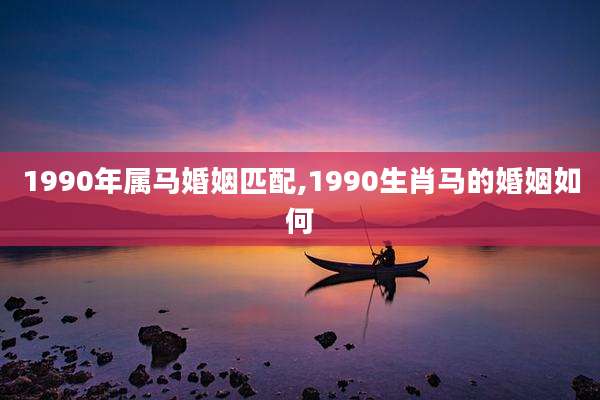1990年属马婚姻匹配,1990生肖马的婚姻如何