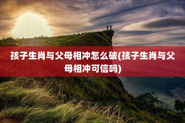 孩子生肖与父母相冲怎么破(孩子生肖与父母相冲可信吗)