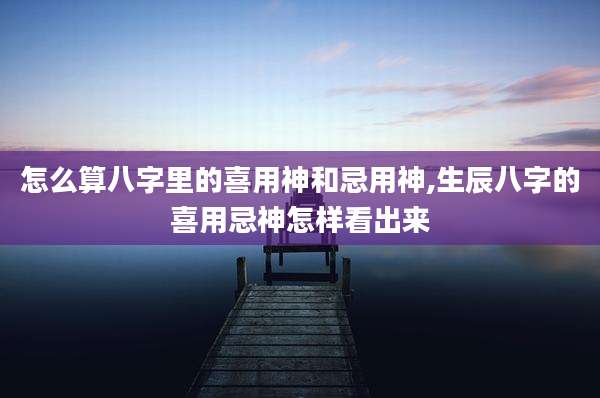 怎么算八字里的喜用神和忌用神,生辰八字的喜用忌神怎样看出来