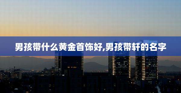 男孩带什么黄金首饰好,男孩带轩的名字