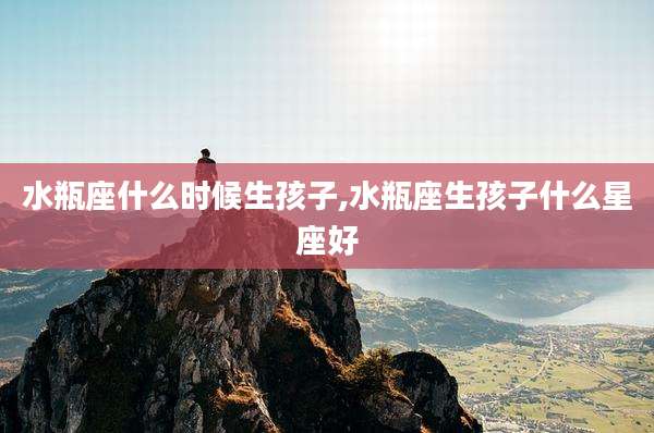 水瓶座什么时候生孩子,水瓶座生孩子什么星座好