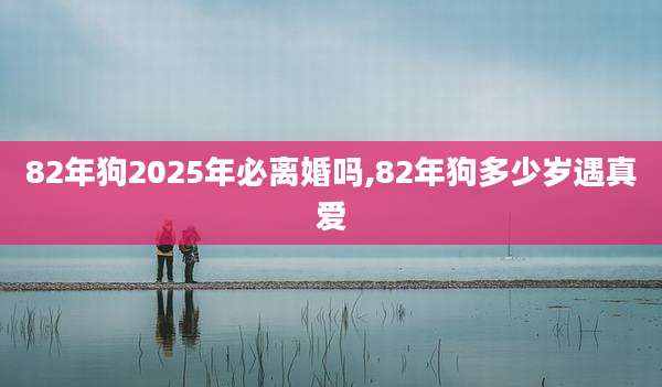82年狗2025年必离婚吗,82年狗多少岁遇真爱